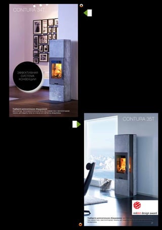 Мощность 3–7 кВт
Эффективность 80 %
Отапливаемая
площадь до 120 м2
Высота 1600 мм
Ширина 550 мм
Глубина 430 мм
Вес 250 кг
Вес с теплонак.
блоком 320 кг
Цвет черный, серый
Макс. длина дров 35 см
Совершенно
особенный
Эта модель получила престижную
награду Red Dot Design Award, которая
присуждается за гармоничный и
современный облик и функциональность
продукта. Стеклянные боковые панели
позволяют видеть пламя с разных ракурсов.
Четкий контур и верхняя панель из стекла
добавляют уникальности этому камину.
Подберите дополнительное оборудование:
вентилятор, теплонакопительный блок,
панель для защиты пола из стекла или металла,
воздуховод, дымоход.
CONTURA 34T
Подберите дополнительное оборудование:
вентилятор, теплонакопительный блок (не совместим с вентилятором),
панель для защиты пола из стекла или металла, воздуховод.
Огонь и тепло –
во всем величии
Выверенные пропорции и продуманный
дизайн Contura 34T производят
магическое впечатление.
С теплонакопительным блоком из
оливина и регулятором конвекции
тепло распределяется быстро и
сохраняется до 12 часов.
ЭФФЕКТИВНАЯ
СИСТЕМА
КОНВЕКЦИИ
Мощность 3–7 кВт
Эффективность 80 %
Отапливаемая
площадь до 120 м2
Высота 1600 мм
Ширина 550 мм
Глубина 430 мм
Вес 320 кг
Вес с теплонак.
блоком 390 кг
Цвет черный, серый
Макс. длина дров 35 см
21
CONTURA 35T
Подберите дополнительное оборудование: вентилятор, теплонакопительный блок
(не совместим с вентилятором), панель для защиты пола из стекла или металла,
воздуховод.
 