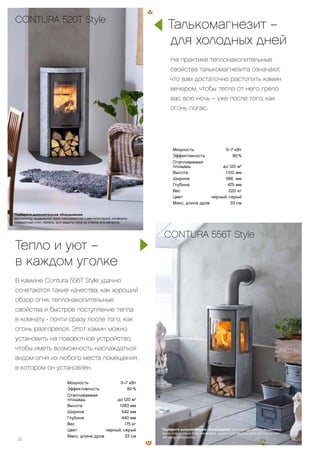 Подберите дополнительное оборудование: вентилятор, цоколь, выдвижной
ящик, поворотный стол, конфорка, панель для защиты пола из стекла или
металла, воздуховод.
CONTURA 556T Style
22
Мощность 3–7 кВт
Эффективность 80 %
Отапливаемая
площадь до 120 м2
Высота 1100 мм
Ширина 566 мм
Глубина 475 мм
Вес 220 кг
Цвет черный, серый
Макс. длина дров 33 см
CONTURA 520T Style
Подберите дополнительное оборудование:
вентилятор, выдвижной ящик (несовместим с вентилятором), конфорка,
поворотный стол, панель для защиты пола из стекла или металла.
Мощность 3–7 кВт
Эффективность 80 %
Отапливаемая
площадь до 120 м2
Высота 1083 мм
Ширина 542 мм
Глубина 440 мм
Вес 175 кг
Цвет черный, серый
Макс. длина дров 33 см
Тепло и уют –
в каждом уголке
В камине Contura 556T Style удачно
сочетаются такие качества, как хороший
обзор огня, теплонакопительные
свойства и быстрое поступление тепла
в комнату-- почти сразу после того, как
огонь разгорелся. Этот камин можно
установить на поворотное устройство,
чтобы иметь возможность наслаждаться
видом огня из любого места помещения,
в котором он установлен.
Талькомагнезит –
для холодных дней
На практике теплонакопительные
свойства талькомагнезита означают,
что вам достаточно растопить камин
вечером, чтобы тепло от него грело
вас всю ночь – уже после того, как
огонь погас.
 