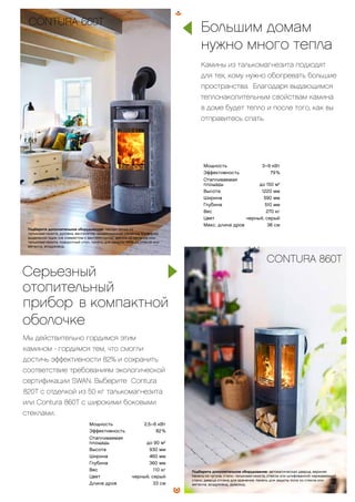 CONTURA 660T
Подберите дополнительное оборудование: теплая полка из
талькомагнезита, духовка, вентилятор, конвекционная решетка, конфорка,
выдвижной ящик (не совместим с вентилятором), цоколь из металла или
талькомагнезита, поворотный стол, панель для защиты пола из стекла или
металла, воздуховод.
Мощность 3–9 кВт
Эффективность 79 %
Отапливаемая
площадь до 150 м2
Высота 1220 мм
Ширина 590 мм
Глубина 510 мм
Вес 270 кг
Цвет черный, серый
Макс. длина дров 36 см
Большим домам
нужно много тепла
Камины из талькомагнезита подходят
для тех, кому нужно обогревать большие
пространства. Благодаря выдающимся
теплонакопительным свойствам камина
в доме будет тепло и после того, как вы
отправитесь спать.
CONTURA 820TCONTURA 860T
Подберите дополнительное оборудование: автоматическая дверца, верхняя
панель из чугуна, стали, талькомагнезита, стекла или шлифованной нержавеющей
стали, дверца отсека для хранения, панель для защиты пола из стекла или
металла, воздуховод, дымоход.
Мощность 2,5–6 кВт
Эффективность 82 %
Отапливаемая
площадь до 90 м2
Высота 930 мм
Ширина 460 мм
Глубина 360 мм
Вес 110 кг
Цвет черный, серый
Длина дров 33 см
Серьезный
отопительный
прибор. в компактной
оболочке
Мы действительно гордимся этим
камином - гордимся тем, что смогли
достичь эффективности 82% и сохранить
соответствие требованиям экологической
сертификации SWAN. Выберите Contura
820T с отделкой из 50 кг талькомагнезита
или Contura 860T с широкими боковыми
стеклами.
23
 