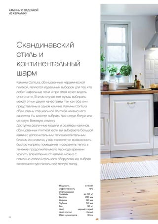 КАМИН,
ОБЛИЦОВАННЫЙ
ПЛИТКОЙ, С
ШИРОКИМ
ОБЗОРОМ
ПЛАМЕНИ!
Скандинавский
стиль и
континентальный
шарм
Камины Contura, облицованные керамической
плиткой, являются идеальным выбором для тех, кто
любит кафельные печи и при этом хочет видеть
много огня. В этом случае нет нужды выбирать
между этими двумя качествами, так как оба они
представлены в одном камине. Камины Contura
облицованы специальной плиткой наивысшего
качества. Вы можете выбрать глянцевую белую или
матовую бежевую отделку.
Доступны различные модели и размеры каминов,
облицованных плиткой: если вы выбираете большой
камин с дополнительным теплонакопительным
блоком из оливина, у вас появляется возможность
быстро нагреть помещение и сохранять тепло в
течение продолжительного периода времени.
Усилить впечатление от камина можно с
помощью дополнительного оборудования, выбрав
конвекционную панель или теплую полку.
24
КАМИНЫ С ОТДЕЛКОЙ
ИЗ КЕРАМИКИ
Мощность 3–9 кВт
Эффективность 79 %
Отапливаемая
площадь до 150 м2
Высота 1220 мм
Ширина 590 мм
Глубина 510 мм
Вес 190 кг
Цвет черный, серый
Цвет плитки белый
Макс. длина дров 36 см
Подберите дополнительное оборудование: керамическая
теплая полка, вентилятор, конвекционная решетка, духовка,
конфорка, выдвижной ящик (несовместим с вентилятором),
цоколь из металла или керамической плитки, поворотный стол,
панель для защиты пола из стекла или металла, воздуховод,
дымоход.
 