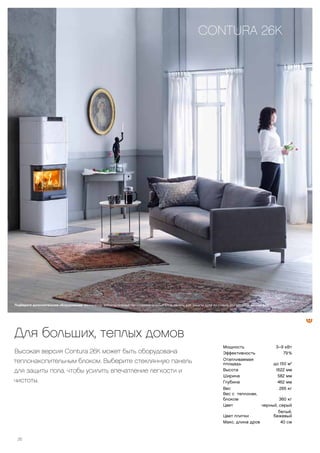 26
Для больших, теплых домов
Высокая версия Contura 26K может быть оборудована
теплонакопительным блоком. Выберите стеклянную панель
для защиты пола, чтобы усилить впечатление легкости и
чистоты.
CONTURA 26K
Подберите дополнительное оборудование: вентилятор, дополнительный теплонакопительный блок, панель для защиты пола из стекла или металла, воздуховод.
Мощность 3–9 кВт
Эффективность 79 %
Отапливаемая
площадь до 150 м2
Высота 1622 мм
Ширина 582 мм
Глубина 462 мм
Вес 265 кг
Вес с теплонак.
блоком 360 кг
Цвет черный, серый
Цвет плитки
белый,
бежевый
Макс. длина дров 40 см
 