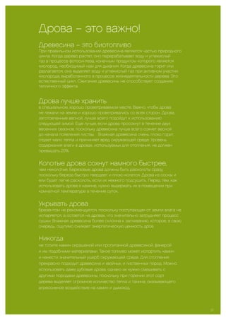 Дрова – это важно!
Древесина – это биотопливо
При правильном использовании древесина является частью природного
цикла. Когда дерево растет, оно перерабатывает воду и углекислый
газ в процессе фотосинтеза, конечным продуктом которого является
кислород, необходимый нам для дыхания. Когда древесина горит или
разлагается, она выделяет воду и углекислый газ при активном участии
кислорода, выработанного в процессе жизнедеятельности дерева. Это
естественный цикл. Сжигание древесины не способствует созданию
тепличного эффекта.
Дрова лучше хранить
в специальном, хорошо проветриваемом месте. Важно, чтобы дрова
не лежали на земле и хорошо проветривались со всех сторон. Дрова,
заготовленные весной, лучше всего подойдут к использованию
следующей зимой. Еще лучше, если дрова просохнут в течение двух
весенних сезонов, поскольку древесина лучше всего сохнет весной
до начала появления листвы. Влажная древесина очень плохо горит,
отдает мало тепла и причиняет вред окружающей среде. Уровень
содержания влаги в дровах, используемых для отопления, не должен
превышать 20%.
Колотые дрова сохнут намного быстрее,
чем неколотые. Березовые дрова должны быть расколоты сразу,
поскольку береза быстро твердеет и плохо колется. Дрова из сосны и
ели будет легче расколоть, если их немного подсушить. Перед тем, как
использовать дрова в камине, нужно выдержать их в помещении при
комнатной температуре в течение суток.
Укрывать дрова
брезентом не рекомендуется, поскольку поступающая от земли влага не
испаряется, а остается на дровах, что значительно затрудняет процесс
сушки. Влажная древесина более склонна к загниванию, которое, в свою
очередь, ощутимо снижает энергетическую ценность дров.
Никогда
не топите камин окрашеной или пропитанной древесиной, фанерой
и им подобными материалами. Такое топливо может испортить камин
и нанести значительный ущерб окружающей среде. Для отопления
прекрасно подходит древесина и хвойных, и лиственных пород. Можно
использовать даже дубовые дрова, однако их нужно смешивать с
другими породами древесины, поскольку при горении этот сорт
дерева выделяет огромное количество тепла и танина, оказывающего
агрессивное воздействие на камин и дымоход.
27
 
