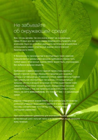 Не забывайте
об окружающей среде!
Все, что мы делаем, так или иначе влияет на окружающую
среду. В наши дни мы часто имеем возможность управлять этим
влиянием. Один из способов уменьшить негативное воздействие –
использовать камин, отмеченный знаком экологической
безопасности SWAN.
К безопасности производства и эксплуатации таких каминов
предъявляются чрезвычайно высокие требования. Кроме того,
любой камин, отмеченный знаком SWAN, может быть утилизирован
без выброса вредных веществ.
Требования к эффективности горения также очень высоки. Во
время сгорания топлива образуются вредные для здоровья
частицы и углеводороды. В каминах Contura эффективность горения
при правильной эксплуатации так высока, что концентрация
вредных частиц в воздухе на выходе из топки существенно ниже
предельно допустимых концентраций, определенных законом.
Узнайте больше о том, как правильно разжигать огонь и топить
камин, на сайте www.contura.eu. Это поможет вам – и окружающей
среде.
Камины, отмеченные знаком SWAN, CO2-нейтральны. Количество
диоксида углерода, выделяемого камином в процессе горения
топлива, соответствует количеству CO2 , потребляемого
растущими деревьями.
При использовании древесины для отопления поддерживается
естественный цикл: получая тепло для своей семьи, вы не наносите
вред природе.
28
 