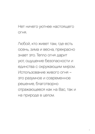 Нет ничего уютнее настоящего
огня.
Любой, кто живет там, где есть
осень, зима и весна, прекрасно
знает это. Тепло огня дарит
уют, ощущение безопасности и
единства с окружающим миром.
Использование живого огня –
это разумное и современное
решение, благотворно
отражающееся как на Вас, так и
на природе в целом.
3
 