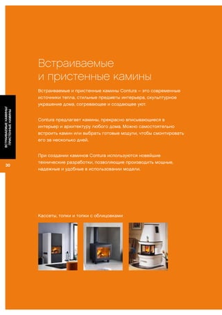 30
ВСТРАИВАЕМЫЕКАМИНЫ/
ПРИСТЕННЫЕКАМИНЫ
Встраиваемые
и пристенные камины
Встраиваемые и пристенные камины Contura – это современные
источники тепла, стильные предметы интерьера, скульптурное
украшение дома, согревающее и создающее уют.
Contura предлагает камины, прекрасно вписывающиеся в
интерьер и архитектуру любого дома. Можно самостоятельно
встроить камин или выбрать готовые модули, чтобы смонтировать
его за несколько дней.
При создании каминов Contura используются новейшие
технические разработки, позволяющие производить мощные,
надежные и удобные в использовании модели.
Кассеты, топки и топки с облицовками
 