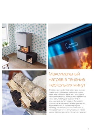 Максимальный
нагрев в течение
нескольких минут
Для всех каминов Contura характерна высокая
скорость нагрева. Дрова в каминных топках
очень легко поджечь, после чего тепло сразу
начинает поступать в помещение. Современные
топки Contura обладают высоким КПД и
отличным уровнем теплоотдачи. Все модели
проходят скрупулезные испытания на качество
и функциональность и имеют сертификат
P-marking Национального испытательного и
исследовательского института Швеции. На все
камины распространяется пятилетняя гарантия.
31
 