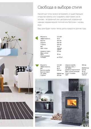 Свобода в выборе стиля
Кассетные топки можно встраивать в существующие
открытые камины или создавать свой камин на их
основе-– встроенный или центральный, отделанный
камнем, керамической плиткой или бетоном – на ваш
вкус.
Ваш дом будет полон тепла, уюта и радости долгие годы.
Мощность 		 3–9 кВт
Эффективность		78 %
Вес		92 кг
Высота короба 		 505 мм
Высота стекл./
чуг. рамы 		 589/547 мм
Глубина		403 мм
Мощность			 3–9 кВт
Эффективность			 78 %
Высота				 470 мм
Ширина				 550 мм
Глубина				 433 мм
Вес				 78 кг
Цвет топки 			 черный, 		
				 серый
Диаметр подкл. 			 125 мм
Макс. длина
дров				 35 см
Отапливаемая
площадь				 до 150 м2
33
CONTURA i6
Ширина короба 		 592 мм
Ширина стекл. /
чуг. рамы	 	 660/623 мм
Диаметр подключения		 125 мм
Макс. длина поленьев		 35 см
Отапл. площадь		 до 150 м2
Цвет		черный
 