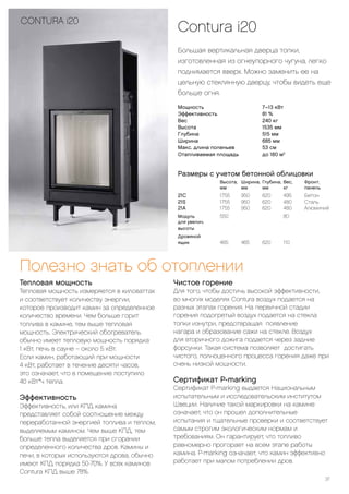Contura i20
Большая вертикальная дверца топки,
изготовленная из огнеупорного чугуна, легко
поднимается вверх. Можно заменить ее на
цельную стеклянную дверцу, чтобы видеть еще
больше огня.
37
CONTURA i20
Полезно знать об отоплении
Тепловая мощность
Тепловая мощность измеряется в киловаттах
и соответствует количеству энергии,
которое производит камин за определенное
количество времени. Чем больше горит
топлива в камине, тем выше тепловая
мощность. Электрический обогреватель
обычно имеет тепловую мощность порядка
1 кВт, печь в сауне – около 5 кВт.
Если камин, работающий при мощности
4-кВт, работает в течение десяти часов,
это означает, что в помещение поступило
40-кВт*ч тепла.
Эффективность
Эффективность, или КПД камина
представляет собой соотношение между
переработанной энергией топлива и теплом,
выделяемым камином. Чем выше КПД, тем
больше тепла выделяется при сгорании
определенного количества дров. Камины и
печи, в которых используются дрова, обычно
имеют КПД порядка 50-70%. У всех каминов
Contura КПД выше 78%.
Чистое горение
Для того, чтобы достичь высокой эффективности,
во многих моделях Contura воздух подается на
разных этапах горения. На первичной стадии
горения подогретый воздух подается на стекла
топки изнутри, предотвращая появление
нагара и образование сажи на стекле. Воздух
для вторичного дожига подается через задние
форсунки. Такая система позволяет достигать
чистого, полноценного процесса горения даже при
очень низкой мощности.
Сертификат P-marking
Сертификат P-marking выдается Национальным
испытательным и исследовательским институтом
Швеции. Наличие такой маркировки на камине
означает, что он прошел дополнительные
испытания и тщательные проверки и соответствует
самым строгим экологическим нормам и
требованиям. Он гарантирует, что топливо
равномерно прогорает на всем этапе работы
камина. P-marking означает, что камин эффективно
работает при малом потреблении дров.
Мощность 			 7–13 кВт
Эффективность			 81 %
Вес			 240 кг
Высота			 1535 мм
Глубина			 515 мм
Ширина			 685 мм
Макс. длина поленьев			 53 см
Отапливаемая площадь		 до 180 м2
Размеры с учетом бетонной облицовки
		Высота,	Ширина,	Глубина,	Вес,	Фронт.
		 мм	мм	мм	кг	 панель
21С		 1755	950	 620	 495	 Бетон
21S		 1755	950	 620	 480	 Сталь
21А		 1755	950	 620	 480	 Алюминий
Модуль		550			80
для увелич.
высоты
Дровяной
ящик		 465	465	620	110
 