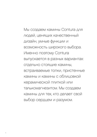 Мы создаем камины Contura для
людей, ценящих качественный
дизайн, умные функции и
возможность широкого выбора.
Именно поэтому Contura
выпускается в разных вариантах:
отдельно стоящие камины,
встраиваемые топки, пристенные
камины и камины с облицовкой
керамической плиткой или
талькомагнезитом. Мы создаем
камины для тех, кто делает свой
выбор сердцем и разумом.
4
 