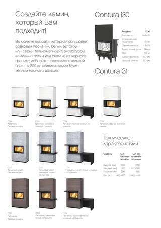 Создайте камин,
который Вам
подходит!
Вы можете выбрать материал облицовки:
ореховый песчаник, белый артстоун
или серый талькомагнезит; аксессуары:
каминные полки или скамью из черного
гранита; добавить теплонакопительный
блок - с 200 кг оливина камин будет
теплым намного дольше.
C31A
Артстоун, каминные
полки из гранита
Contura 31
C31S
Песчаник,
базовая модель
C31T
Талькомагнезит,
базовая модель
C31T
Талькомагнезит, полка и скамья
из гранита
C31A
Артстоун, полка и скамья из
гранита
C31S
Песчаник, каминная полка
и скамья из гранита
C31A
Артстоун, черные боковые
панели
C31S
Песчаник, каминные
полки из гранита
C31T
Талькомагнезит,
каминные полки
из гранита
C31A
Артстоун,
базовая модель
Модель	Ci30
Мощность	 4–9 кВт
Номинальная
мощность	 6 кВт
Эффективность	
~
80 %
Макс. длина дров	 50 см
Вес	 135 кг
Ширина стекла	 630 мм
Высота стекла	 390 мм
Contura i30
Технические
характеристики
Модель	 C31		 C31 со
	 базовая	скамьей/
	 модель	полками
Высота (мм)	 1650	 1750
Ширина (мм)	 910	 1110, 1660
Глубина (мм)	 500	 580
Вес (кг)	 400–450	 +40, +140
 