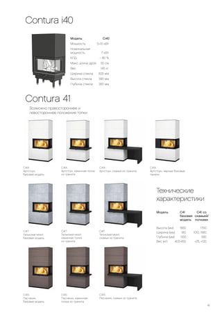 41
C41A
Артстоун,
базовая модель
C41A
Артстоун, скамья из гранита
C41S
Песчаник,
базовая модель
C41T
Талькомагнезит,
базовая модель
C41A
Артстоун, черные боковые
панели
C41A
Артстоун, каминная полка
из гранита
Contura 41
Возможно правостороннее и
левостороннее положение топки.
C41T
Талькомагнезит,
скамья из гранита
C41S
Песчаник, каминная
полка из гранита
C41S
Песчаник, скамья из гранита
Технические
характеристики
Модель	 C41		 C41 со
	 базовая	скамьей/
	 модель	полками
Высота (мм)	 1650	 1700
Ширина (мм)	 910	 1010, 1560
Глубина (мм)	 500	 580
Вес (кг)	 400-450	 +25, +120
Модель Ci40
Мощность	 5–10 кВт
Номинальная
мощность 	 7 кВт
КПД	
~
80 %
Макс. длина дров	 50 см
Вес	 145 кг
Ширина стекла	 635 мм
Высота стекла	 390 мм
Глубина стекла	 350 мм
C41T
Талькомагнезит,
каминная полка
из гранита
Contura i40
 