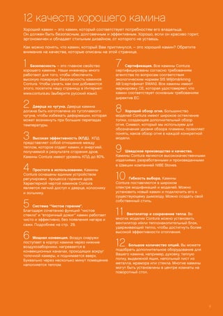 1 Безопасность – это главное свойство
хорошего камина. Наши инженеры много
работают для того, чтобы обеспечить
высокую пожарную безопасность каминов
Contura. Чтобы узнать, как они добиваются
этого, посетите нашу страницу в Интернет:
www.contura.eu (выберите русский язык).
2 Дверца из чугуна. Дверца камина
должна быть изготовлена из тугоплавкого
чугуна, чтобы избежать деформации, которая
может возникнуть при больших перепадах
температуры.
3 Высокая эффективность (КПД). КПД
представляет собой отношение между
теплом, которое отдает камин, и энергией,
получаемой в результате сгорания дров.
Камины Contura имеют уровень КПД до 80%.
4 Простота в использовании. Камины
Contura оснащены единым устройством
регулировки процесса горения дров.
Характерной чертой каминов Contura
является легкий доступ к дверце, колоснику
и зольнику.
5 Система “Чистое горение”.
Благодаря сочетанию функций “чистое
стекло” и “вторичный дожиг” камин работает
чисто и эффективно, без появления нагара и
сажи. Подробнее на стр. 29.
6 Мощная конвекция. Воздух снаружи
поступает в корпус камина через нижние
воздухозаборники, нагревается в
конвекционных каналах, проходящих вокруг
топочной камеры, и поднимается вверх.
Буквально через несколько минут помещение
наполняется теплом.
7 Сертификация. Все камины Contura
сертифицированы согласно требованиям
агентства по вопросам соответствия
экологическим нормам SIS Miljömärkning
AB (сертификат SWAN). Все камины имеют
маркировку СЕ, которая удостоверяет, что
камин соответствует основным требованиям
директив ЕС.
8 Хороший обзор огня. Большинство
моделей Contura имеют широкое остекление
топки, создающее дополнительный обзор
огня. Символ, который мы используем для
обозначения уровня обзора пламени, позволяет
понять, каков обзор огня в каждой конкретной
модели.
9 Шведское производство и качество.
Камины Contura являются высококачественными
изделиями, разработанными и произведенными
в Швеции компанией NIBE Stoves.
10 Гибкость выбора. Камины
Contura поставляются в широком
спектре модификаций и моделей. Можно
установить новый камин и подключить его к
существующему дымоходу. Можно создать свой
собственный стиль.
11 Вентилятор и сохранение тепла. Во
многих моделях Contura можно установить
вентилятор и/или теплонакопительный блок,
удерживающий тепло, чтобы достигнуть более
высокой эффективности отопления.
12 Большое количество опций. Вы можете
подобрать дополнительное оборудование для
Вашего камина, например, духовку, теплую
полку, выдвижной ящик, напольный лист из
металла, мрамора или стекла. Многие камины
могут быть установлены в центре комнаты на
поворотный стол.
12 качеств хорошего камина
9
Хороший камин – это камин, который соответствует потребностям его владельца.
Он должен быть безопасным, долговечным и эффективным. Хорошо, если он красиво горит,
эргономичен и обладает стильным дизайном, от которого не устаешь.
Как можно понять, что камин, который Вам приглянулся, – это хороший камин? Обратите
внимание на качества, которые описаны на этой странице.
 