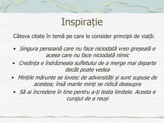 Inspirație
Câteva citate în temă pe care le consider principii de viață:
• Singura persoană care nu face niciodată vreo greșeală e
aceea care nu face niciodată nimic
• Credința e îndrăzneala sufletului de a merge mai departe
decât poate vedea
• Mințile mărunte se lovesc de adversități și sunt supuse de
acestea; însă marile minți se ridică deasupra
• Să ai încredere în tine pentru a-ți testa limitele. Acesta e
curajul de a reuși
 