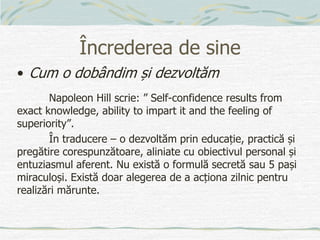 Încrederea de sine
• Cum o dobândim și dezvoltăm
Napoleon Hill scrie: ” Self-confidence results from
exact knowledge, ability to impart it and the feeling of
superiority”.
În traducere – o dezvoltăm prin educație, practică și
pregătire corespunzătoare, aliniate cu obiectivul personal și
entuziasmul aferent. Nu există o formulă secretă sau 5 pași
miraculoși. Există doar alegerea de a acționa zilnic pentru
realizări mărunte.
 