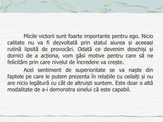 Micile victorii sunt foarte importante pentru ego. Nicio
calitate nu va fi dezvoltată prin statul aiurea și aceeași
rutină lipsită de provocări. Odată ce devenim deschiși și
dornici de a acționa, vom găsi motive pentru care să ne
felicităm prin care nivelul de încredere va crește.
Acel sentiment de superioritate se va naște din
faptele pe care le putem prezenta în relațiile cu ceilalți și nu
are nicio legătură cu cât de altruiști suntem. Este doar o altă
modalitate de a-i demonstra sinelui că este capabil.
 