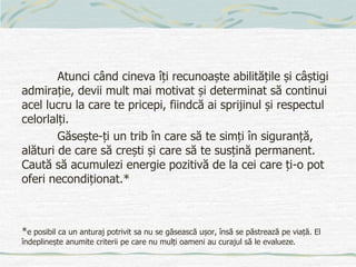 Atunci când cineva îți recunoaște abilitățile și câștigi
admirație, devii mult mai motivat și determinat să continui
acel lucru la care te pricepi, fiindcă ai sprijinul și respectul
celorlalți.
Găsește-ți un trib în care să te simți în siguranță,
alături de care să crești și care să te susțină permanent.
Caută să acumulezi energie pozitivă de la cei care ți-o pot
oferi necondiționat.*
*e posibil ca un anturaj potrivit sa nu se găsească ușor, însă se păstrează pe viață. El
îndeplinește anumite criterii pe care nu mulți oameni au curajul să le evalueze.
 