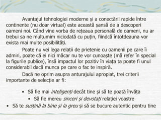 Avantajul tehnologiei moderne și a conectării rapide între
continente (nu doar virtual) este această șansă de a descoperi
oameni noi. Când vine vorba de rețeaua personală de oameni, nu ar
trebui sa ne mulțumim niciodată cu puțin, fiindcă întotdeauna vor
exista mai multe posibilități.
Poate nu vei lega relații de prietenie cu oamenii pe care îi
admiri, poate că ei nici măcar nu te vor cunoaște (mă refer în special
la figurile publice), însă impactul lor pozitiv în viața ta poate fi unul
considerabil dacă munca pe care o fac te inspiră.
Dacă ne oprim asupra anturajului apropiat, trei criterii
importante de selecție ar fi:
• Să fie mai inteligenți decât tine și să te poată învăța
• Să fie mereu sinceri și devotați relației voastre
• Să te susțină la bine și la greu și să se bucure autentic pentru tine
 