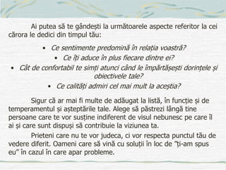 Ai putea să te gândești la următoarele aspecte referitor la cei
cărora le dedici din timpul tău:
• Ce sentimente predomină în relația voastră?
• Ce îți aduce în plus fiecare dintre ei?
• Cât de confortabil te simți atunci când le împărtășești dorințele și
obiectivele tale?
• Ce calități admiri cel mai mult la aceștia?
Sigur că ar mai fi multe de adăugat la listă, în funcție și de
temperamentul și așteptările tale. Alege să păstrezi lângă tine
persoane care te vor susține indiferent de visul nebunesc pe care îl
ai și care sunt dispuși să contribuie la viziunea ta.
Prieteni care nu te vor judeca, ci vor respecta punctul tău de
vedere diferit. Oameni care să vină cu soluții în loc de ”ți-am spus
eu” în cazul în care apar probleme.
 