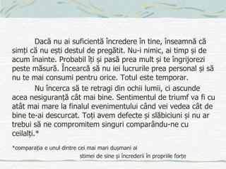 Dacă nu ai suficientă încredere în tine, înseamnă că
simți că nu ești destul de pregătit. Nu-i nimic, ai timp și de
acum înainte. Probabil îți și pasă prea mult și te îngrijorezi
peste măsură. Încearcă să nu iei lucrurile prea personal și să
nu te mai consumi pentru orice. Totul este temporar.
Nu încerca să te retragi din ochii lumii, ci ascunde
acea nesiguranță cât mai bine. Sentimentul de triumf va fi cu
atât mai mare la finalul evenimentului când vei vedea cât de
bine te-ai descurcat. Toți avem defecte și slăbiciuni și nu ar
trebui să ne compromitem singuri comparându-ne cu
ceilalți.*
*comparația e unul dintre cei mai mari dușmani ai
stimei de sine și încrederii în propriile forțe
 
