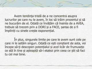 Avem tendința tristă de a ne concentra asupra
lucrurilor pe care nu le avem, în loc să trăim prezentul și să
ne bucurăm de el. Odată ce învățăm că înainte de a AVEA,
trebuie să trecem prin a DORI și a FACE, șansa de a fi
împliniți cu sinele crește exponențial.
În plus, singurele limite pe care le avem sunt cele pe
care ni le setăm singuri. Odată ce ești conștient de asta, vei
începe să-ți descoperi potențialul și acel licăr de frumusețe
ce stă în tine și așteaptă să-l etalezi prin ceea ce știi să faci
tu cel mai bine.
 