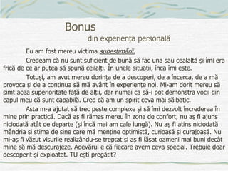 Bonus
din experiența personală
Eu am fost mereu victima subestimării.
Credeam că nu sunt suficient de bună să fac una sau cealaltă și îmi era
frică de ce ar putea să spună ceilalți. În unele situații, înca îmi este.
Totuși, am avut mereu dorința de a descoperi, de a încerca, de a mă
provoca și de a continua să mă avânt în experiențe noi. Mi-am dorit mereu să
simt acea superioritate față de alții, dar numai ca să-i pot demonstra vocii din
capul meu că sunt capabilă. Cred că am un spirit ceva mai sălbatic.
Asta m-a ajutat să trec peste complexe și să îmi dezvolt încrederea în
mine prin practică. Dacă aș fi rămas mereu în zona de confort, nu aș fi ajuns
niciodată atât de departe (și încă mai am cale lungă). Nu aș fi atins niciodată
mândria și stima de sine care mă menține optimistă, curioasă și curajoasă. Nu
mi-aș fi văzut visurile realizându-se treptat și aș fi lăsat oameni mai buni decât
mine să mă descurajeze. Adevărul e că fiecare avem ceva special. Trebuie doar
descoperit și exploatat. TU ești pregătit?
 