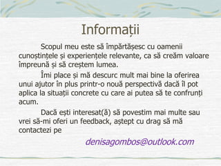 Informații
Scopul meu este să împărtășesc cu oamenii
cunoștințele și experiențele relevante, ca să creăm valoare
împreună și să creștem lumea.
Îmi place și mă descurc mult mai bine la oferirea
unui ajutor în plus printr-o nouă perspectivă dacă îl pot
aplica la situații concrete cu care ai putea să te confrunți
acum.
Dacă ești interesat(ă) să povestim mai multe sau
vrei să-mi oferi un feedback, aștept cu drag să mă
contactezi pe
denisagombos@outlook.com
 