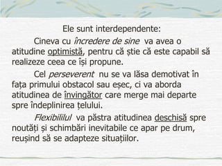 Ele sunt interdependente:
Cineva cu încredere de sine va avea o
atitudine optimistă, pentru că știe că este capabil să
realizeze ceea ce își propune.
Cel perseverent nu se va lăsa demotivat în
fața primului obstacol sau eșec, ci va aborda
atitudinea de învingător care merge mai departe
spre îndeplinirea țelului.
Flexibililul va păstra atitudinea deschisă spre
noutăți și schimbări inevitabile ce apar pe drum,
reușind să se adapteze situațiilor.
 