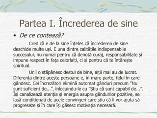 Partea I. Încrederea de sine
• De ce contează?
Cred că e de la sine înțeles că încrederea de sine
deschide multe uși. E una dintre calitățile indispensabile
succesului, nu numai pentru că denotă curaj, responsabilitate și
impune respect în fața celorlalți, ci și pentru că te întărește
spiritual.
Unii o stăpânesc destul de bine, alții mai au de lucrat.
Diferența dintre aceste persoane e, în mare parte, felul în care
gândesc. Cei încrezători elimină automat gânduri precum ”Nu
sunt suficient de...”, înlocuindu-le cu ”Știu că sunt capabil de...”.
Își canalizează atenția și energia asupra gândurilor pozitive, se
lasă condiționați de acele convingeri care știu că îi vor ajuta să
progreseze și în care își găsesc motivația necesară.
 