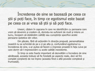 Încrederea de sine se bazează pe ceea ce
știi și poți face, în timp ce egotismul este bazat
pe ceea ce ai vrea să știi și să poți face.
Uneori, cădem în capcana în care ne identificăm cu persoana care
vrem să devenim și credem că, dorindu-ne suficient de mult și intens un
lucru, începem să dobândim calități sau cunoștințe specifice acelei
persoane ipotetice din viitor.
Din păcate, fără să acționăm în direcția propusă, personalitatea
noastră nu se schimbă de pe o zi pe alta și, confundând egotismul cu
încrederea de sine, s-ar putea să facem o impresie proastă în fața cuiva pe
care dorim să-l impresionăm cu acele calități inexistente.
În timp ce este foarte important să dezvoltăm o încredere de sine
sănătoasă, aceasta trebuie să fie fondată pe aspecte reale, deci să fim
complet conștienți de noi înșine (aceasta fiind o altă poveste complexă și
frumoasă).
 