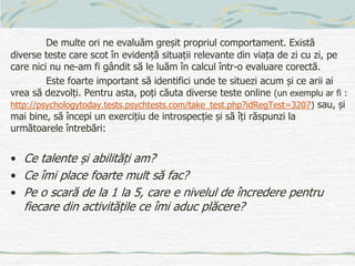De multe ori ne evaluăm greșit propriul comportament. Există
diverse teste care scot în evidență situații relevante din viața de zi cu zi, pe
care nici nu ne-am fi gândit să le luăm în calcul într-o evaluare corectă.
Este foarte important să identifici unde te situezi acum și ce arii ai
vrea să dezvolți. Pentru asta, poți căuta diverse teste online (un exemplu ar fi :
http://psychologytoday.tests.psychtests.com/take_test.php?idRegTest=3207) sau, și
mai bine, să începi un exercițiu de introspecție și să îți răspunzi la
următoarele întrebări:
• Ce talente și abilități am?
• Ce îmi place foarte mult să fac?
• Pe o scară de la 1 la 5, care e nivelul de încredere pentru
fiecare din activitățile ce îmi aduc plăcere?
 