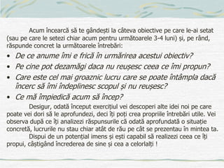 Acum încearcă să te gândești la câteva obiective pe care le-ai setat
(sau pe care le setezi chiar acum pentru următoarele 3-4 luni) și, pe rând,
răspunde concret la următoarele întrebări:
• De ce anume îmi e frică în urmărirea acestui obiectiv?
• Pe cine pot dezamăgi daca nu reușesc ceea ce îmi propun?
• Care este cel mai groaznic lucru care se poate întâmpla dacă
încerc să îmi îndeplinesc scopul și nu reușesc?
• Ce mă împiedică acum să încep?
Desigur, odată început exercițiul vei descoperi alte idei noi pe care
poate vei dori să le aprofundezi, deci îți poți crea propriile întrebări utile. Vei
observa după ce îți analizezi răspunsurile că odată aprofundată o situație
concretă, lucrurile nu stau chiar atât de rău pe cât se prezentau în mintea ta.
Dispui de un potențial imens și ești capabil să realizezi ceea ce îți
propui, câștigând încrederea de sine și cea a celorlalți !
 