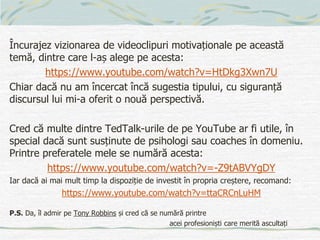 Încurajez vizionarea de videoclipuri motivaționale pe această
temă, dintre care l-aș alege pe acesta:
https://www.youtube.com/watch?v=HtDkg3Xwn7U
Chiar dacă nu am încercat încă sugestia tipului, cu siguranță
discursul lui mi-a oferit o nouă perspectivă.
Cred că multe dintre TedTalk-urile de pe YouTube ar fi utile, în
special dacă sunt susținute de psihologi sau coaches în domeniu.
Printre preferatele mele se numără acesta:
https://www.youtube.com/watch?v=-Z9tABVYgDY
Iar dacă ai mai mult timp la dispoziție de investit în propria creștere, recomand:
https://www.youtube.com/watch?v=ttaCRCnLuHM
P.S. Da, îl admir pe Tony Robbins și cred că se numără printre
acei profesioniști care merită ascultați
 