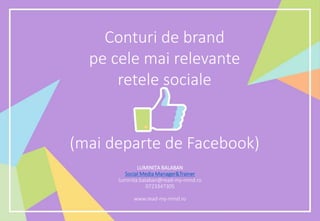 Conturi de brand
pe cele mai relevante
retele sociale
(mai departe de Facebook)
LUMINIȚA BALABAN
Social Media Manager&Trainer
luminita.balaban@read-my-mind.ro
0723347305
www.read-my-mind.ro
 