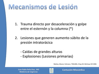 Historia1679: Borch describió el primer caso de ruptura cardiaca en un niño de 8 años que cayó golpeandose su pecho, falleció 4 meses después.  En la autopsia se encontró una herida de la aurícula derecha con trombo1764: Akenside describió el primer caso de contusionmiocardica – Adolescente de 14 años que sufrió Tx cerrado en tórax y murió 6 m después. En la autopsia se apreciaba una zona de necrosis en el VI casi completamente transmuralEntre 1676 a 1868 solo hay 27 casos reportadosMattox, Moore, Feliciano. TRAUMA, Chap 28. McGraw-Hill 2006Contusión MiocárdicaJuan Pablo Peña Diaz,  MDMedicina de Urgencias