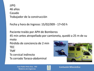 JJPG46 añosCasadoTrabajador de la construcciónFecha y hora de Ingreso: 15/02/009 - 17+50 hPaciente traído por APH de Bomberos45 min antes atropellado por camioneta, quedó a 25 m de su motoPérdida de conciencia de 2 minTECTMFTx cervical indirectoTx cerrado Toraco-abdominalContusión MiocárdicaJuan Pablo Peña Diaz,  MDMedicina de Urgencias