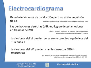 Cuadro clínicoDepende del grado de energía recibida, y la lesión subyacentePuede  ir desde la estabilidad hemodinámica hasta el paro cardiopulmonarPuede encontrarse dolor torácico similar a aun IAM, con o sin lesiones visibles (75%), hasta tórax inestable anteriorPuede debutar como edema pulmonar o cianosis súbita,  incluso taponamiento cardíacoBraunwald E, ed. Braunwald’s heart, 5th ed. Philadelphia: WB Saunders 1997.Snow N. Richardson JD, Flint LM Jr. Myocardial Contusion: Implications for patients with multiple traumatic injuries, Surgery  1982;92:744.Contusión MiocárdicaJuan Pablo Peña Diaz,  MDMedicina de Urgencias