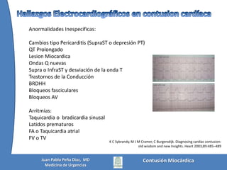 Tipos de lesionesy presentaciónPresentación aguda:* Ruptura de cámara(s) cardíaca(s) con taponamiento cardíaco* Ruptura de cámara(s) cardíaca(s con ruptura pericárdica y hemotórax* Lesión miocárdica directa con shock cardiogénicoVan a requerir intervención inmediata para evitar la muerteMattox, Moore, Feliciano. TRAUMA, Chap 28. McGraw-Hill 2006Contusión MiocárdicaJuan Pablo Peña Diaz,  MDMedicina de Urgencias