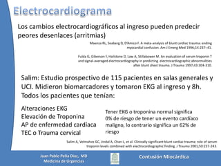 Tipos de lesionesy presentaciónPresentación subaguda:* Contusión miocárdica* Taponamiento cardíaco subagudo* IAM * Lesión valvular traumática * Shuntintracardíaco* Trombos murales* ARRITMIASMattox, Moore, Feliciano. TRAUMA, Chap 28. McGraw-Hill 2006Contusión MiocárdicaJuan Pablo Peña Diaz,  MDMedicina de Urgencias