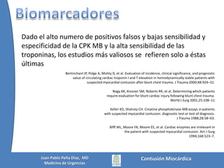 ElectrocardiogramaDetecta fenómenos de conducción pero no existe un patrón típicoNewman PG, Feliciano DV: Blunt cardiac Injury. New Horizons 7:26, 1999.Las derivaciones derechas (V4R) no logran detectar lesiones en traumas del VDWalsh P, Marks G, Aranguri C, et al. Use of V4R in patients who sustain bluntchest trauma. J Trauma 2001;51:60–3.Las lesiones del VI pueden verse como cambios isquémicos del ST u onda TLas lesiones del VD pueden manifestarse con BRDHH transitoriosK C Sybrandy, M J M Cramer, C Burgersdijk. Diagnosing cardiac contusion: old wisdom and new Insights. Heart 2003;89:485–489Contusión MiocárdicaJuan Pablo Peña Diaz,  MDMedicina de Urgencias