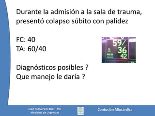 Durante la admisión a la sala de trauma, presentó colapso súbito con palidezFC: 40TA: 60/40Diagnósticos posibles ?Que manejo le daría ?Contusión MiocárdicaJuan Pablo Peña Diaz,  MDMedicina de Urgencias