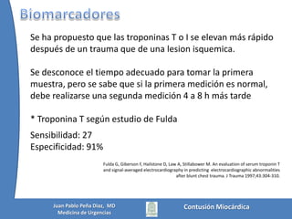 Hallazgos Electrocardiográficos en contusion cardíacaAnormalidades Inespecificas:CambiostipoPericarditis (SupraST o depresión PT)QT ProlongadoLesionMiocardicaOndas Q nuevasSupra o InfraST y desviación de la onda TTrastornos de la ConducciónBRDHHBloqueos fascicularesBloqueos AV Arritmias:Taquicardia o  bradicardia sinusalLatidos prematurosFA o Taquicardia atrialFV o TVK C Sybrandy, M J M Cramer, C Burgersdijk. Diagnosing cardiac contusion: old wisdom and new Insights. Heart 2003;89:485–489Contusión MiocárdicaJuan Pablo Peña Diaz,  MDMedicina de Urgencias