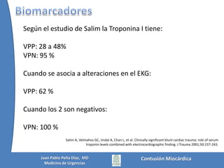 ElectrocardiogramaLos cambios electrocardiográficos al ingreso pueden predecir peores desenlaces (arritmias)Maenza RL, Seaberg D, D’Amico F. A meta-analysis of blunt cardiac trauma: ending myocardial confusion. Am J Emerg Med 1996;14:237–41.Fulda G, Giberson F, Hailstone D, Law A, Stillabower M. Anevaluation of serumtroponin T and signal-averagedelectrocardiography in predictingelectrocardiographicabnormalitiesafter blunt chest trauma. J Trauma 1997;43:304-310.Salim: Estudio prospectivo de 115 pacientes en salas generales y UCI. Midieron biomarcadores y tomaron EKG al ingreso y 8h.  Todos los pacientes que tenían:Alteraciones EKGElevación de TroponinaAP de enfermedad cardíacaTEC o Trauma cervicalTener EKG o troponina normal significa0% de riesgo de tener un evento cardíaco maligno, lo contrario significa un 62% de riesgoSalim A, Velmahos GC, Jindal A, Chan L, et al. Clinicallysignificantbluntcardiac trauma: role of serumtroponinlevelscombinedwithelectrocardiographicfinding. J Trauma 2001;50:237-243.Contusión MiocárdicaJuan Pablo Peña Diaz,  MDMedicina de Urgencias