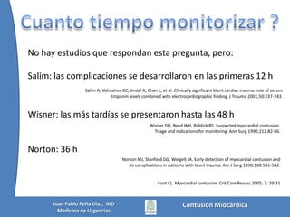  Lesiones abdominalesTener EKG (y troponina) normal(es) en las primeras 8 h obtuvo un VPN = 100%Velmahos GC, Karaiskakis M, Salim A, et al. Normal electrocardiography and serumtroponin I levelsprecludethepresence of clinicallysignificantbluntcardiacinjury. J Trauma 2003;54:45-50.Contusión MiocárdicaJuan Pablo Peña Diaz,  MDMedicina de Urgencias