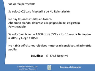 Vía Aérea permeableSe colocó O2 bajo Mascarilla de No ReinhalaciónNo hay lesiones visibles en troncoAbdomen blando, doloroso a la palpación del epigastrioPelvis estableSe colocó un bolo de 1.000 cc de SSN y a los 10 min la TA mejoró a 70/50 y luego 110/70No había déficits neurológicos motores ni sensitivos, ni asimetría pupilarE - FAST NegativoEstudios:Contusión MiocárdicaJuan Pablo Peña Diaz,  MDMedicina de Urgencias
