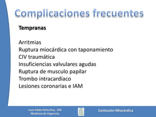 BiomarcadoresSe ha propuesto que las troponinas T o I se elevan más rápido después de un trauma que de una lesionisquemica.Se desconoce el tiempo adecuado para tomar la primera muestra, pero se sabe que si la primera medición es normal, debe realizarse una segunda medición 4 a 8 h más tarde* Troponina T según estudio de FuldaSensibilidad: 27Especificidad: 91%Fulda G, Giberson F, Hailstone D, Law A, Stillabower M. Anevaluation of serumtroponin T and signal-averagedelectrocardiography in predictingelectrocardiographicabnormalitiesafter blunt chest trauma. J Trauma 1997;43:304-310.Contusión MiocárdicaJuan Pablo Peña Diaz,  MDMedicina de Urgencias