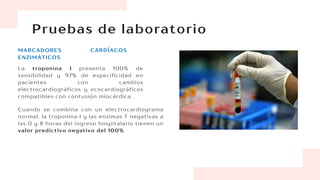 Pruebas de laboratorio
MARCADORES CARDÍACOS
ENZIMÁTICOS
La troponina I presenta 100% de
sensibilidad y 97% de especificidad en
pacientes con cambios
electrocardiográficos y ecocardiográficos
compatibles con contusión miocárdica.
Cuando se combina con un electrocardiograma
normal, la troponina I y las enzimas T negativas a
las 0 y 8 horas del ingreso hospitalario tienen un
valor predictivo negativo del 100%
 