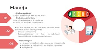 Manejo
Seguir el abordaje ABCDE del ATLS
Evaluación inicial
01
02
03
Una vez estabilizado el paciente,
evaluar las lesiones relacionadas
Evaluación secundaria
Líquidos cristaloides IV en caso de hipovolemia
Administrar bolos de 1 L de líquido isotónico
Analgésicos
Farmacologico
Para los pacientes con sospecha de contusión
cardiaca, solicite lo siguiente
Electrocardiograma
Ecocardiograma, si hay inestabilidad
hemodinámica o una nueva disritmia
 