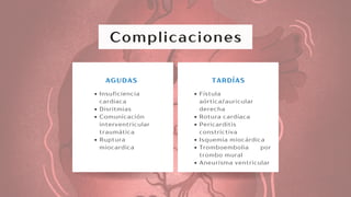 Complicaciones
Insuficiencia
cardiaca
Disritmias
Comunicación
interventricular
traumática
Ruptura
miocardica
AGUDAS
Fístula
aórtica/auricular
derecha
Rotura cardíaca
Pericarditis
constrictiva
Isquemia miocárdica
Tromboembolia por
trombo mural
Aneurisma ventricular
TARDÍAS
 