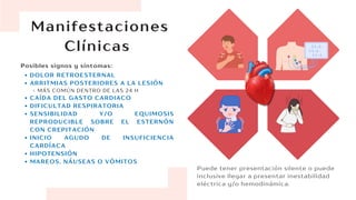 Manifestaciones
Clínicas
Puede tener presentación silente o puede
inclusive llegar a presentar inestabilidad
eléctrica y/o hemodinámica.
DOLOR RETROESTERNAL
ARRITMIAS POSTERIORES A LA LESIÓN
MÁS COMÚN DENTRO DE LAS 24 H
CAÍDA DEL GASTO CARDIACO
DIFICULTAD RESPIRATORIA
SENSIBILIDAD Y/O EQUIMOSIS
REPRODUCIBLE SOBRE EL ESTERNÓN
CON CREPITACIÓN
INICIO AGUDO DE INSUFICIENCIA
CARDÍACA
HIPOTENSIÓN
MAREOS, NÁUSEAS O VÓMITOS
Posibles signos y síntomas:
 