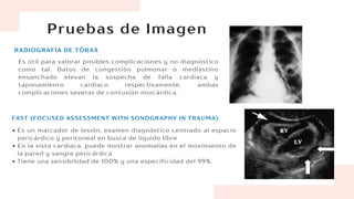 Pruebas de Imagen
RADIOGRAFÍA DE TÓRAX
Es útil para valorar posibles complicaciones y no diagnóstico
como tal. Datos de congestión pulmonar o mediastino
ensanchado elevan la sospecha de falla cardiaca y
taponamiento cardiaco respectivamente, ambas
complicaciones severas de contusión miocárdica.
Es un marcador de lesión; examen diagnóstico centrado al espacio
pericárdico y peritoneal en busca de líquido libre
En la vista cardiaca, puede mostrar anomalías en el movimiento de
la pared y sangre pericárdica
Tiene una sensibilidad de 100% y una especificidad del 99%.
FAST (FOCUSED ASSESSMENT WITH SONOGRAPHY IN TRAUMA)
 